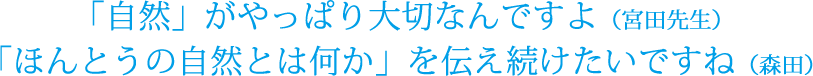 「自然」がやっぱり大切なんですよ(宮田先生)「ほんとうの自然とは何か」を伝え続けたいですね(森田)