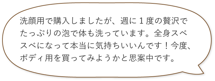 洗顔用で購入しましたが、週に1度の贅沢でたっぷりの泡で体も洗っています。全身スベスベになって本当に気持ちいいんです!今度、ボディ用を買ってみようかと思案中です。
