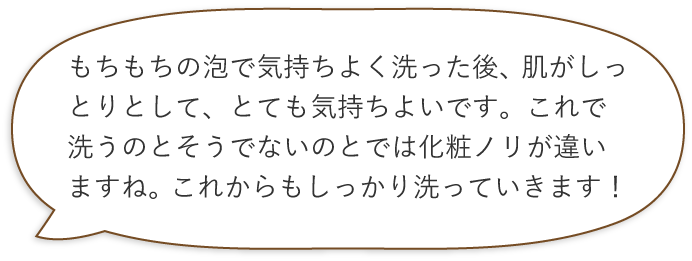 もちもちの泡で気持ちよく洗った後、肌がしっとりとして、とても気持ちよいです。これで洗うのとそうでないのとでは化粧ノリが違いますね。これからもしっかり洗っていきます!