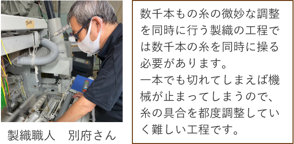 製織職人 別府さん 数千本もの糸の微妙な調整を同時に行う製織の工程では数千本の糸を同時に操る必要があります。一本でも切れてしまえば機械が止まってしまうので、糸の具合を都度調整していく難しい工程です。