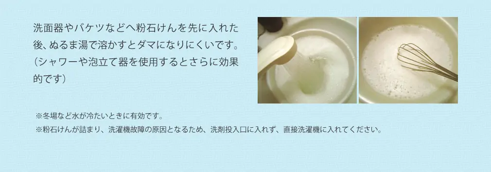 洗面器やバケツなどへ粉石けんを先に入れた後、ぬるま湯で溶かすとダマになりにくいです。(シャワーや泡立て器を使用するとさらに効果的です) ※冬場など水が冷たいときに有効です。 ※粉石けんが詰まり、洗濯機故障の原因となるため、洗剤投入口に入れず、直接洗濯機に入れてください。