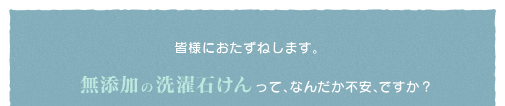 皆様におたずねします。無添加の洗濯石けんって、なんだか不安、ですか?
