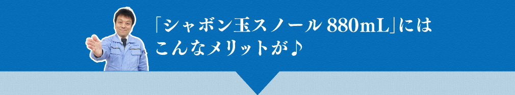 「シャボン玉スノール880mL」にはこんなメリットが♪