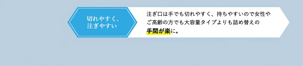 切れやすく、注ぎやすい 注ぎ口は手でも切れやすく、女性やご高齢の方でも持ちやすい重量なので大容量タイプよりも詰め替えの手間が楽に。