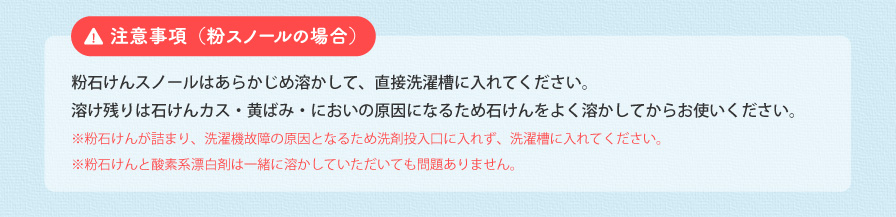 注意事項(粉スノールの場合) 粉石けんスノールはあらかじめ溶かして、直接洗濯槽に入れてください。溶け残りは石けんカス・黄ばみ・においの原因になるため石けんをよく溶かしてからお使いください。 ※粉石けんが詰まり、洗濯機故障の原因となるため洗剤投入口に入れず、洗濯槽に入れてください。 ※粉石けんと酸素系漂白剤は一緒に溶かしていただいても問題ありません。