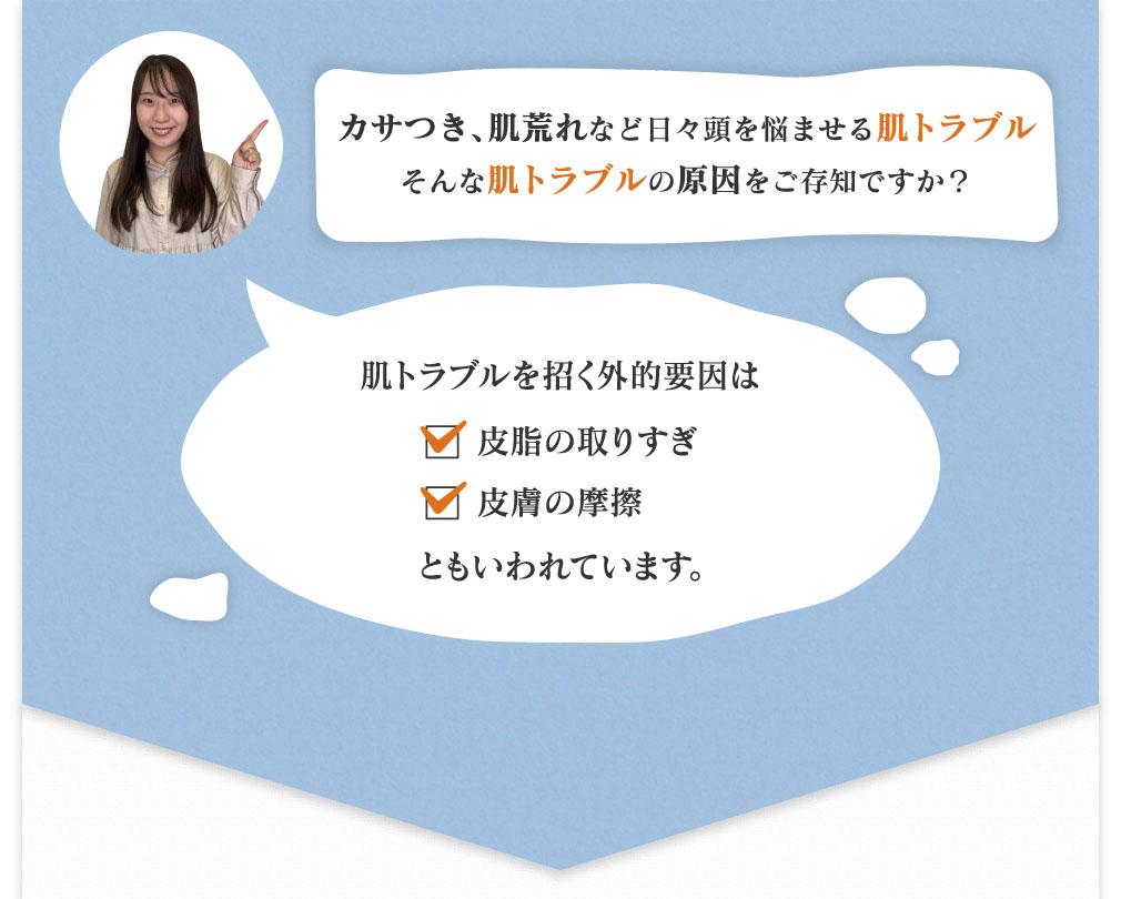 カサつき、肌荒れなど日々頭を悩ませる肌トラブルそんな肌トラブルの原因をご存知ですか? 肌トラブルを招く外的要因は皮脂の取りすぎ、皮膚の摩擦ともいわれています。