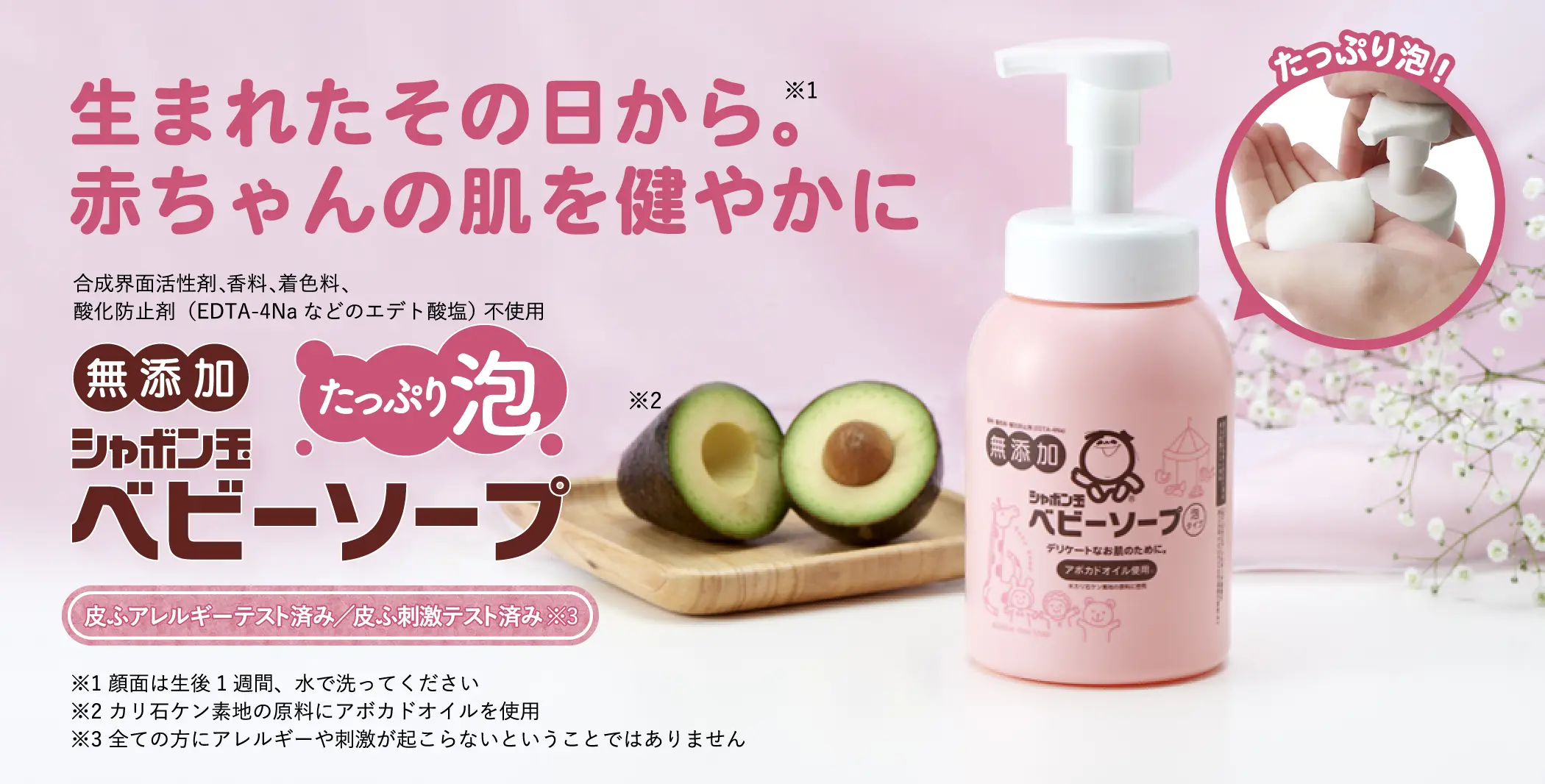 生まれたその日から。※1 赤ちゃんの肌を健やかに 合成界面活性剤、香料、着色料、酸化防止剤（EDTA-4Naなどのエデト酸塩） 不使用 無添加 シャボン玉ベビーソープ たっぷり泡※2※3 皮ふアレルギーテスト済み／皮ふ刺激テスト済み※4  ※1 顔面は生後1週間、水で洗ってください ※2 当社旧品「ベビーソープ泡タイプ400mL」と比較 ※3 カリ石ケン素地の原料にアボカドオイルを使用 ※4 全ての方にアレルギーや刺激が起こらないということではありません