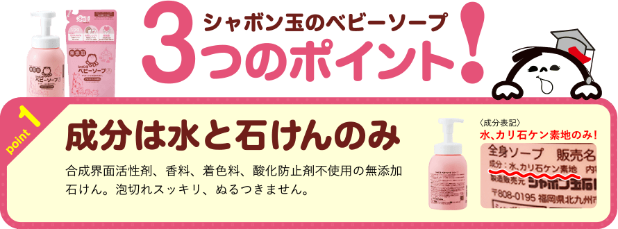 シャボン玉のベビーソープ 3つのポイント！ point1 成分は水と石けんのみ 合成界面活性剤、香料、着色料、酸化防止剤不使用の無添加石けん。泡切れスッキリ、ぬるつきません。