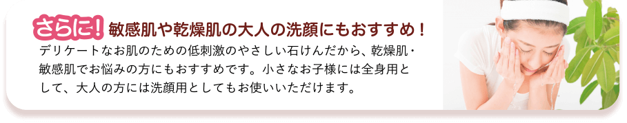 さらに! 敏感肌や乾燥肌の大人の洗顔にもおすすめ! デリケートなお肌のための低刺激のやさしい石けんだから、乾燥肌・敏感肌でお悩みの方にもおすすめです。小さなお子様には全身用として、大人の方には洗顔用としてもお使いいただけます。