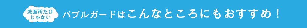 洗面所だけじゃない バブルガードはこんなところにもおすすめ!