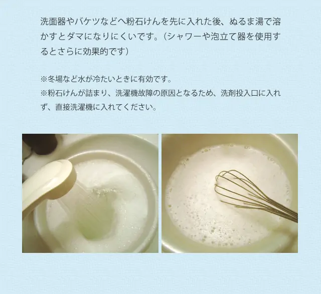 洗面器やバケツなどへ粉石けんを先に入れた後、ぬるま湯で溶かすとダマになりにくいです。(シャワーや泡立て器を使用するとさらに効果的です) ※冬場など水が冷たいときに有効です。 ※粉石けんが詰まり、洗濯機故障の原因となるため、洗剤投入口に入れず、直接洗濯機に入れてください。