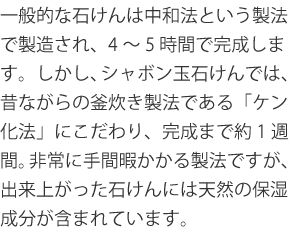 一般的な石けんは中和法という製法で製造され、4~5時間で完成します。しかし、シャボン玉石けんでは、昔ながらの釜炊き製法である「ケン化法」にこだわり、完成まで約1週間。非常に手間暇かかる製法ですが、出来上がった石けんには天然の保湿成分が含まれています。