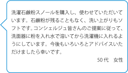 洗濯石鹸粉スノールを購入し、使わせていただいています。石鹸粉が残ることもなく、洗い上がりもソフトです。コンシェルジュ皆さんのご提案に従って、洗面器に粉を入れ水で溶いてから洗濯機に入れるようにしています。>今後もいろいろとアドバイスいただけましたら幸いです。50代 女性