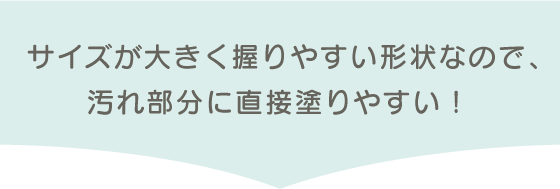 サイズが大きく握りやすい形状なので、汚れ部分に直接塗りやすい!