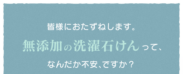 皆様におたずねします。無添加の洗濯石けんって、なんだか不安、ですか?