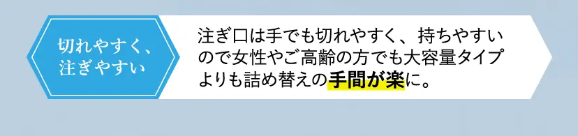 注ぎ口は手でも切れやすく、持ちやすいので女性やご高齢の方でも大容量タイプよりも詰め替えの手間が楽に。