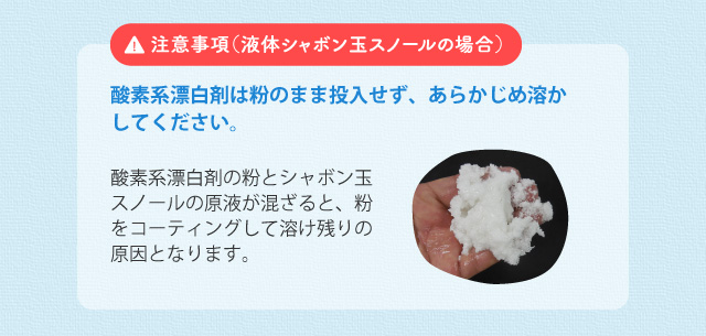 注意事項(液体シャボン玉スノールの場合) 酸素系漂白剤は粉のまま投入せず、あらかじめ溶かしてください。酸素系漂白剤の粉とシャボン玉スノールの原液が混ざると、粉をコーティングして溶け残りの原因となります。