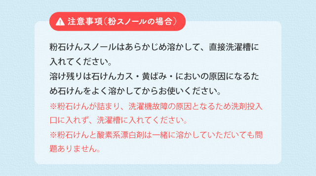 注意事項(粉スノールの場合) 酸素系漂白剤は粉のまま投入せず、あらかじめ溶かしてください。酸素系漂白剤の粉とシャボン玉スノールの原液が混ざると、粉をコーティングして溶け残りの原因となります。