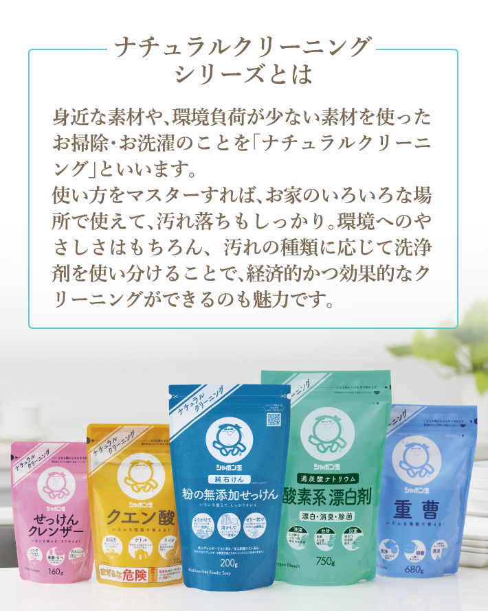 ナチュラルクリーニングシリーズとは 身近な素材や、環境負荷が少ない素材を使ったお掃除・お洗濯のことを「ナチュラルクリーニング」といいます。使い方をマスターすれば、お家のいろいろな場所で使えて、汚れ落ちもしっかり。使ったあとでも、微生物が分解しやすい物質、分解の必要がない物質なので、環境への負担が少ないのも魅力です。