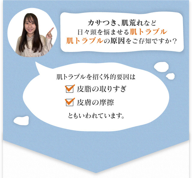 カサつき、肌荒れなど日々頭を悩ませる肌トラブルそんな肌トラブルの原因をご存知ですか? 肌トラブルを招く外的要因は皮脂の取りすぎ、皮膚の摩擦ともいわれています。