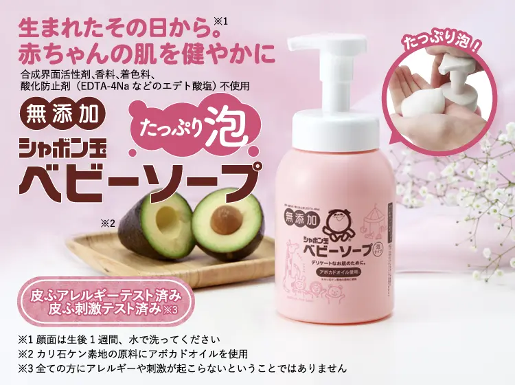 生まれたその日から。※1 赤ちゃんの肌を健やかに 合成界面活性剤、香料、着色料、酸化防止剤（EDTA-4Naなどのエデト酸塩） 不使用 無添加 シャボン玉ベビーソープ たっぷり泡※2※3 皮ふアレルギーテスト済み／皮ふ刺激テスト済み※4  ※1 顔面は生後1週間、水で洗ってください ※2 当社旧品「ベビーソープ泡タイプ400mL」と比較 ※3 カリ石ケン素地の原料にアボカドオイルを使用 ※4 全ての方にアレルギーや刺激が起こらないということではありません