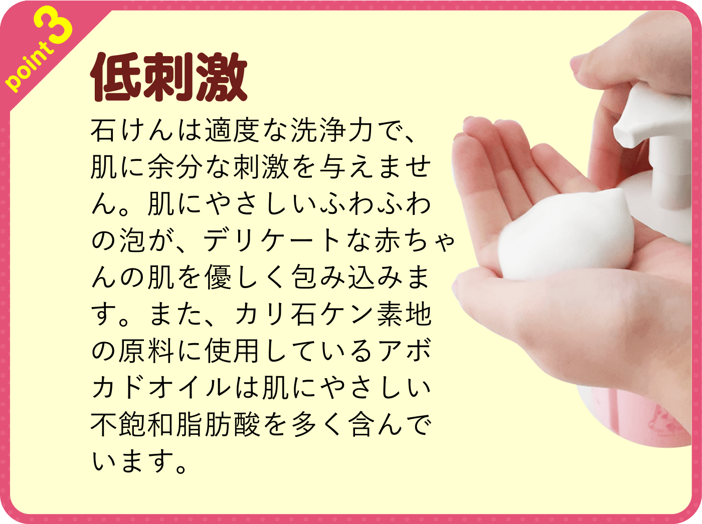 point3 低刺激 石けんは適度な洗浄力で、肌に余分な刺激を与えません。肌にやさしいふわふわの泡が、デリケートな赤ちゃんの肌を優しく包み込みます。また、カリ石ケン素地の原料に使用しているアボカドオイルは肌にやさしい不飽和脂肪酸を多く含んでいます。