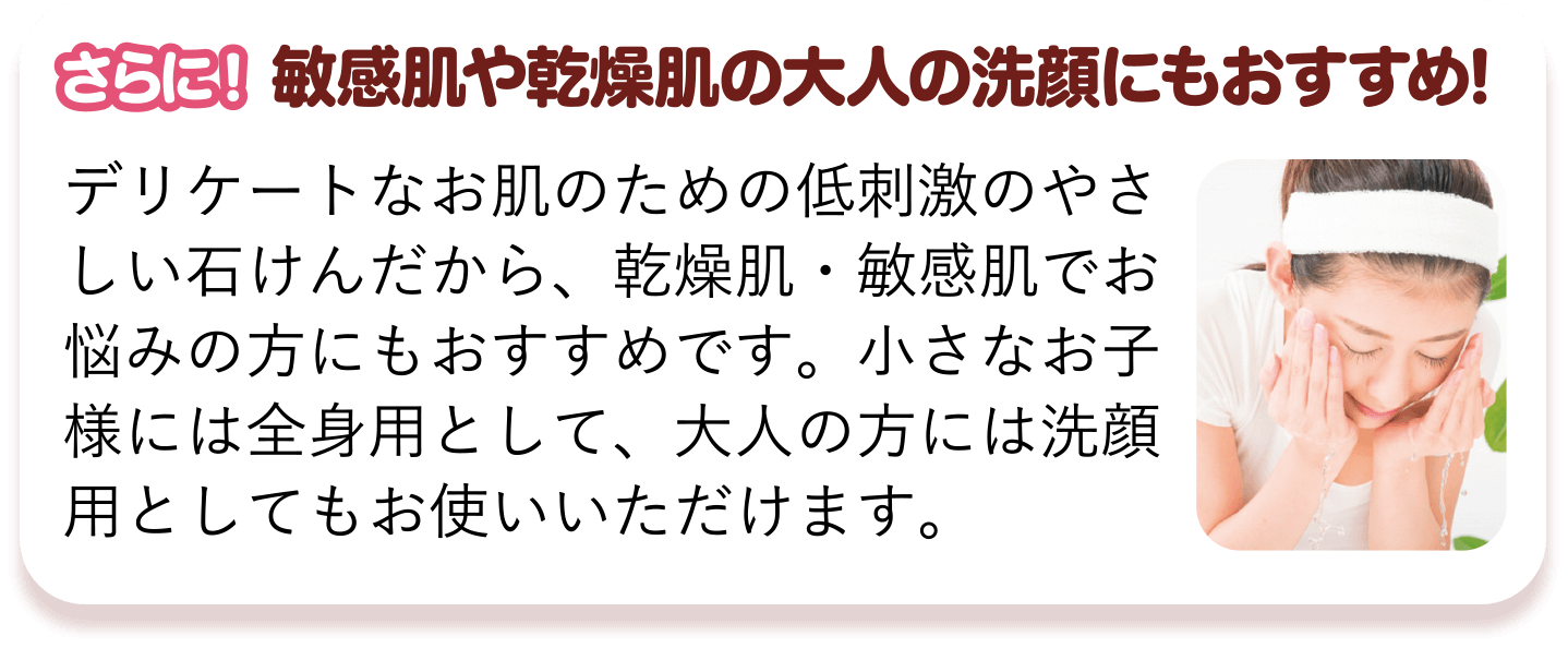 さらに! 敏感肌や乾燥肌の大人の洗顔にもおすすめ! デリケートなお肌のための低刺激のやさしい石けんだから、乾燥肌・敏感肌でお悩みの方にもおすすめです。小さなお子様には全身用として、大人の方には洗顔用としてもお使いいただけます。