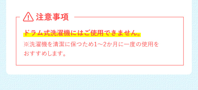注意事項 ドラム式洗濯機にはご使用できません。※洗濯機を清潔に保つため1~2か月に一度の使用をおすすめします。