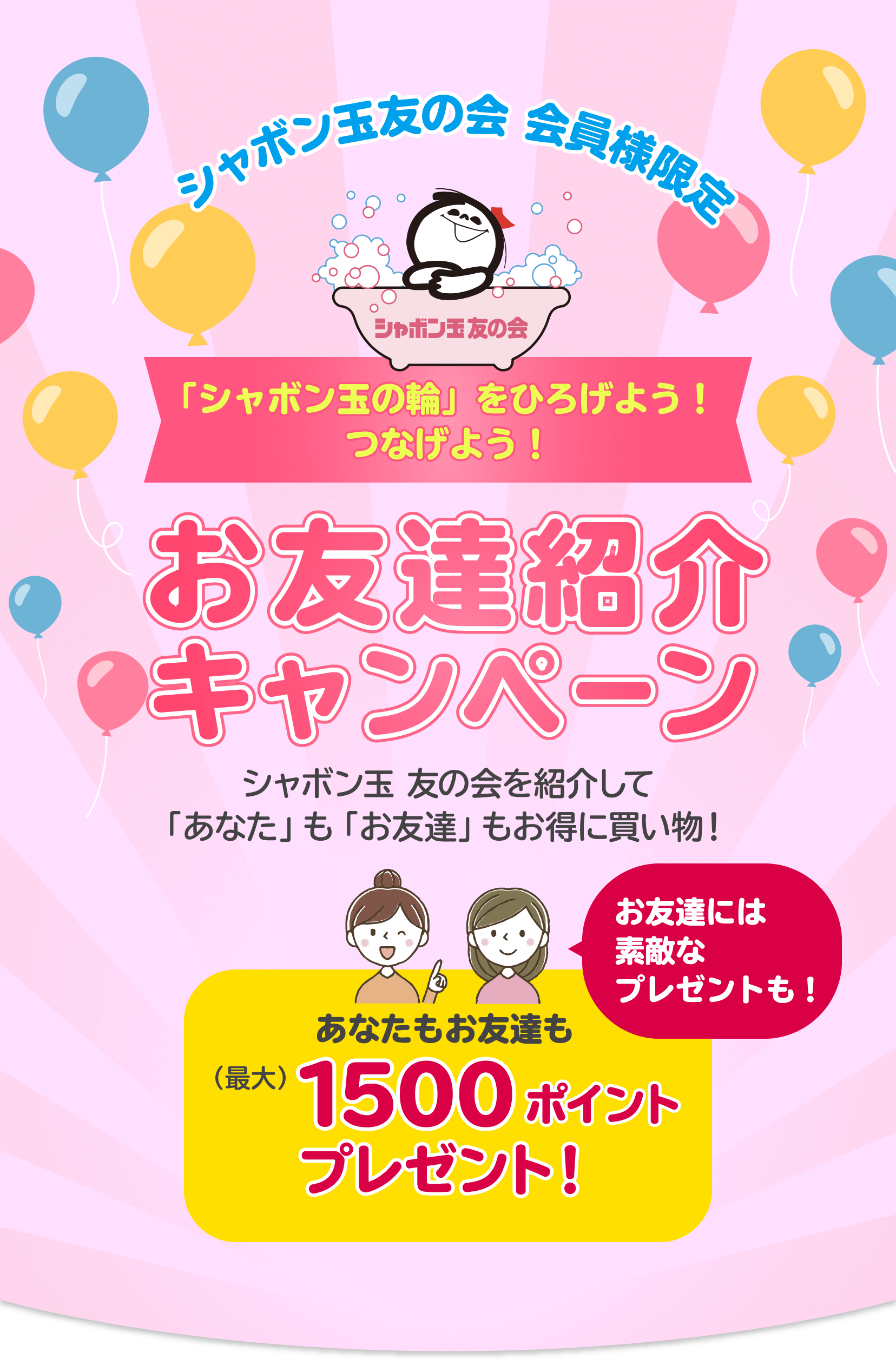 シャボン玉友の会 「シャボン玉の輪」をひろげよう!つなげよう!お友達紹介キャンペーン シャボン玉 友の会を紹介して「あなた」も「お友達」もお得に買い物!
お友達には素敵なプレゼントも!あなたもお友達も(最大)1500ポイントプレゼント!