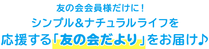 友の会会員様だけに! シンプル&ナチュラルライフを応援する「友の会だより」をお届け♪