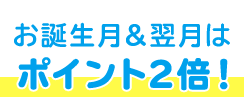 お誕生月&翌月は ポイント2倍!