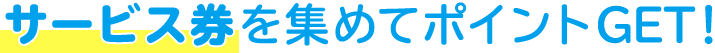 サービス券を集めてポイントGET!